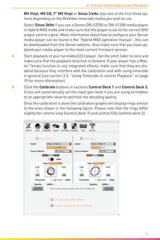 4/ Connect and Configure your Hardware
39
MV Vinyl, MV CD, 7” MV Vinyl or Sinus 3 kHz. Use one of the first three op-
tions depending on the MixVibes timecode media you wish to use.
	 Select Sinus 3kHz if you use a Denon DN-S3700 or DN-S1200 media player
in Hybrid MIDI mode and make sure that the player is set to the correct DVS
output control signal. More information about how to configure your Denon
media player can be found in the “Hybrid MIDI operation manual”, this can
be downloaded from the Denon website. Also make sure that you have up-
dated your media player to the most current firmware version.
4	 Start playback of your turntable/CDJ player. Set the pitch fader to zero and
make sure that the playback direction is forward. If your player has a Mas-
ter Tempo function or any integrated effects, make sure that they are dis-
abled because they interfere with the calibration and with using timecode
in general (see section 3.3, “Using Timecode to control Playback” on page
19 for more information).
5	 Click the Calibrate buttons in sections Control Deck 1 and Control Deck 2.
Cross will automatically set the input gain level if you are using turntables
to an appropriate value to optimize the decoding quality.
	 Once the calibration is done the calibration graphs will display rings similar
to the ones shown in the following figure. Please note that the rings differ
slightly for control vinyl (control deck 1) and control CDs (control deck 2).
 