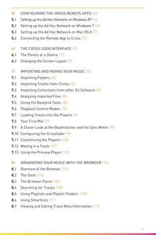 
4
5/	 Configuring the CROSS Remote Apps /63
5.1	 Setting up the Ad Hoc Network on Windows XP /64
5.2	 Setting up the Ad Hoc Network on Windows 7 /67
5.3	 Setting up the Ad Hoc Network on Mac OS X /71
5.4	 Connecting the Remote App to Cross /72
6/	 The CROSS User Interface /75
6.1	 The Panels at a Glance /75
6.2	 Changing the Screen Layout /81
7/	 Importing and Mixing your Music /82
7.1	 Importing Folders /82
7.2	 Importing Tracks from iTunes /82
7.3	 Importing Collections from other DJ Software /83
7.4	 Analyzing imported Files /84
7.5	 Using the Beatgrid Tools /86
7.6	 Playback Control Modes /90
7.7	Loading Tracks into the Players /91
7.8	Your First Mix /93
7.9	 A Closer Look at the Beatmatcher and the Sync Meter /95
7.10	 Configuring the Crossfader /99
7.11	 Customising the Players /100
7.12	 Moving in a Track /101
7.13	 Using the Preview Player /102
8/	 Organizing your Music with the Browser /104
8.1	Overview of the Browser /104
8.2	 The Dock /104
8.3	 The Browser Panel /106
8.4	 Searching for Tracks /108
8.5	 Using Playlists and Playlist Folders /109
8.6	 Using Smartlists /111
8.7	 Viewing and Editing Track Meta Information /115
 