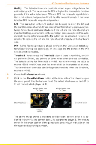 4/ Connect and Configure your Hardware
40
	 Quality  The detected timecode quality is shown in percentage below the
calibration graph. The value must be 90% or higher for timecode to function
properly. If the value is between 70% and 90% the timecode signal detec-
tion is not optimal, but you should still be able to use timecode. If the value
is below 70% timecode usage is not possible.
	 L/R The Inv button in the L/R section can be used to invert the left and
the right timecode channel. Cross needs this information to distinguish be-
tween forward and backward playback. If the left and the right channel are
inverted (cabling, connections in the cartridge) Cross can detect this auto-
matically during calibration and the Inv button will be activated. However, it
is better to connect the left and the right channel properly on the hardware
side.
	 P/A  Some needles produce a phase inversion, that Cross can detect au-
tomatically during the calibration. In this case the Inv button in the P/A
section will be activated.
	 Threshold You can use the Threshold slider if there is rumbling, electri-
cal problems (hum), bad ground or other noise when you use turntables.
The default setting for Threshold is –40dB. You can increase the value to
maybe –35dB to tell Cross that this noise shall be interpreted as silence.
To achieve better timecode sensitivity you may wish to lower the threshold,
maybe to –45dB.
6	 Close the Preferences window.
7	 Click on the Show/Hide Cover button at the inner side of the player to open
the cover panel. Use the buttons 1 and 2 to select which control deck (1 or
2) will control which player (A, B)
Timecode
Quality
Assign Control Deck
to Player
Assign Control Deck
to Player
Show/Hide CoverShow/Hide Cover
	 The above image shows a standard configuration: control deck 1 is as-
signed to player A and control deck 2 is assigned to player B. The quality
meter in the lower section of the panel gives you a visual indication of the
timecode quality during playback.
 