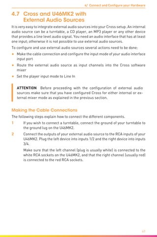 4/ Connect and Configure your Hardware
41
4.7	 Cross and U46MK2 with
External Audio Sources
It is very easy to integrate external audio sources into your Cross setup. An internal
audio source can be a turntable, a CD player, an MP3 player or any other device
that provides a line level audio signal. You need an audio interface that has at least
one input; otherwise it is not possible to use external audio sources.
To configure and use external audio sources several actions need to be done:
•	 Make the cable connection and configure the input mode of your audio interface
input port
•	 Route the external audio source as input channels into the Cross software
mixer
•	 Set the player input mode to Line In
ATTENTION  Before proceeding with the configuration of external audio
sources make sure that you have configured Cross for either internal or ex-
ternal mixer mode as explained in the previous section.
Making the Cable Connections
The following steps explain how to connect the different components.
1	 If you wish to connect a turntable, connect the ground of your turntable to
the ground lug on the U46MK2.
2	 Connect the outputs of your external audio source to the RCA inputs of your
U46MK2. Plug the left device into inputs 1/2 and the right device into inputs
3/4.
	 Make sure that the left channel (plug is usually white) is connected to the
white RCA sockets on the U46MK2, and that the right channel (usually red)
is connected to the red RCA sockets.
 