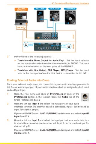 4/ Connect and Configure your Hardware
42
REAR
L L
USB
TURNTABLECD PLAYER
PHONO
LN PH
PHONO
LINE
LN PH
SOFTWARE
MIXVIBES MP3 / iPod
FRONT
LINE
3	 Perform one of the following actions:
•	 Turntable with Phono Output for Audio Vinyl  Set the input selector
for the inputs where the turntable is connected to, to PHONO. The input
selector can be found on the front panel of the U46MK2.
•	 Turntable with Line Output, CDJ Player, MP3 Player  Set the input
selector for the inputs where the Line device is connected to, to LINE.
Routing External Audio into Cross
Once your external audio source is connected to your audio interface you need to
tell Cross, which input port of your audio interface shall be assigned as Left Input
and as Right Input.
1	Open the File menu and click on Preferences or click on the
Preferences button in the toolbar. Open the Audio tab of the
Cross Preferences dialog.
2	Open the list box Input 1 and select the input ports of your audio
interface to which the external device is connected. Input 1 can be used as
input for channel strip A.
	 If you use U46MK2 select U46DJ 1/U46DJ 2 on Windows and select input1/
input2 on OS X.
3	Open the list box Input 2 and select the input ports of your audio interface
to which the external device is connected. Input 2 can be used as input for
channel strip B.
	 If you use U46MK2 select U46DJ 3/U46DJ 4 on Windows and select input3/
input4 on OS X.
 