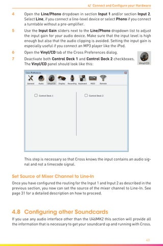 43
4/ Connect and Configure your Hardware
4	Open the Line/Phono dropdown in section Input 1 and/or section Input 2.
Select Line, if you connect a line-level device or select Phono if you connect
a turntable without a pre-amplifier.
5	 Use the Input Gain sliders next to the Line/Phono dropdown list to adjust
the input gain for your audio device. Make sure that the input level is high
enough but also that the audio clipping is avoided. Setting the input gain is
especially useful if you connect an MP3 player like the iPod.
6	Open the Vinyl/CD tab of the Cross Preferences dialog.
7	 Deactivate both Control Deck 1 and Control Deck 2 checkboxes.
The Vinyl/CD panel should look like this:
	 This step is necessary so that Cross knows the input contains an audio sig-
nal and not a timecode signal.
Set Source of Mixer Channel to Line-In
Once you have configured the routing for the Input 1 and Input 2 as described in the
previous section, you now can set the source of the mixer channel to Line-In. See
page 31 for a detailed description on how to proceed.
4.8	 Configuring other Soundcards
If you use any audio interface other than the U46MK2 this section will provide all
the information that is necessary to get your soundcard up and running with Cross.
 