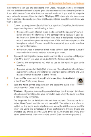 4/ Connect and Configure your Hardware
44
In general you can use any soundcard with Cross. However, using a soundcard
that has at least two stereo outputs gives the best results and a better experience.
If you wish to use Cross with timecode control media or if you wish to integrate
external audio sources, like a turntable, CD player, MP3 player etc into your setup,
then you will need an audio interface that has one stereo input for each device you
wish to connect.
1	 Connect your equipment (audio interface, speakers/amplifier, headphones)
by performing one of the following actions:
•	 If you use Cross in internal mixer mode connect the speakers/your am-
plifier and your headphones to the corresponding outputs of your au-
dio interface. Some DJ audio interfaces have a designated headphone
output, sometimes you can assign one of the available outputs as the
headphone output. Please consult the manual of your audio interface
for more information.
•	 If you use Cross in external mixer mode connect each stereo output of
your audio interface to a stereo input on your mixer.
2	 If you wish to integrate external audio sources, like a turntable, a CD player
or an MP3 player, into your setup, perform the following actions:
•	 Connect the components you wish to use to the inputs of your audio
interface.
•	 If you are using a turntable that provides a Phono level signal and if your
audio interface has a switch to toggle the input between Phono and Line,
make sure that the switch is set to Phono.
3	Open the File menu and click on Preferences. Open the Audio tab
of the Cross Preferences dialog.
4	Open the Audio Device dropdown list and select the audio inter-
face/driver that Cross shall use.
	 Windows  If you are running Cross on Windows, the dropdown list shows
all audio drivers installed on your computer, even when the audio interface
is not currently connected.
	 The dropdown list on Windows contains two sections. One section is la-
belled DirectSound and the second one ASIO. Two drivers are often in-
stalled for the same audio interface; one using the ASIO protocol and the
other one using the DirectSound driver architecture. If both drivers are
available you should use the ASIO driver as ASIO drivers generally offer
better performance than DirectSound drivers (see sidebar on page 48 ).
 
