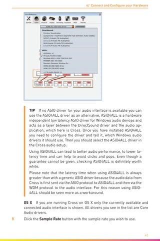 4/ Connect and Configure your Hardware
45
TIP  If no ASIO driver for your audio interface is available you can
use the ASIO4ALL driver as an alternative. ASIO4ALL is a hardware
independent low latency ASIO driver for Windows audio devices and
acts as a layer between the DirectSound driver and the audio ap-
plication, which here is Cross. Once you have installed ASIO4ALL
you need to configure the driver and tell it, which Windows audio
drivers it should use. Then you should select the ASIO4ALL driver in
the Cross audio setup.
Using ASIO4ALL can lead to better audio performance, to lower la-
tency time and can help to avoid clicks and pops. Even though a
guarantee cannot be given, checking ASIO4ALL is definitely worth
while.
Please note that the latency time when using ASIO4ALL is always
greater than with a generic ASIO driver because the audio data from
Cross is first sent via the ASIO protocol to ASIO4ALL and then via the
WDM protocol to the audio interface. For this reason using ASIO-
4ALL should be seen more as a workaround.
	 OS X  If you are running Cross on OS X only the currently available and
connected audio interface is shown. All drivers you see in the list are Core
Audio drivers.
5	 Click the Sample Rate button with the sample rate you wish to use.
 