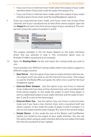 4/ Connect and Configure your Hardware
47
•	 If you use Cross in external mixer mode select the outputs of your audio
interface where Cross shall send the audio from player B to.
•	 If you use Cross in internal mixer mode select the outputs of your audio
interface where Cross shall send the Cue/Headphone signal to.
9	 If you are using external mixer mode. and if your mixer has at least three
channels and if your soundcard has at least three stereo outputs, open the
list Output 3 and select the third stereo output of your soundcard. This out-
put will receive the audio of sampler C and D.
The outputs available in the list boxes depend on the audio interface/
driver that you selected in step 4. The screenshot above uses an
M-Audio FireWire soundcard as an example.
10	Open the Routing Mode list box and select the routing mode you wish to
use.
	 Cross provides four different routing modes where each option supports a
different usage scenario:
•	 Dual Stereo  Use this option if you have an audio interface with two ste-
reo outputs and if you wish to use the internal Cross mixer. One output
is used for the Master/Mix out signal; the other one is used for the Cue/
Headphone signal.
•	 External Mixer Sampler  Use this option if you use Cross in external
mixer mode and if you have a three channel mixer and a soundcard with
three stereo outputs. In this mode the output of each Cross player is
sent to a dedicated output on your audio interface and the audio of sam-
pler C and D is sent to the third output.
•	 External Mixer Cue  Use this option if you use Cross in external mixer
mode and if you have a two channel mixer and a soundcard with two
stereo outputs. In this mode the audio of player A and of sampler C is
sent to one output and the audio of player B is sent to the second output.
•	 Simple Stereo  In this mode the sum of the Master and Cue/Monitor
signals are routed to one output on your audio interface. You can use
this option when using an audio interface with only one output (normally
the internal soundcard of your laptop).
 