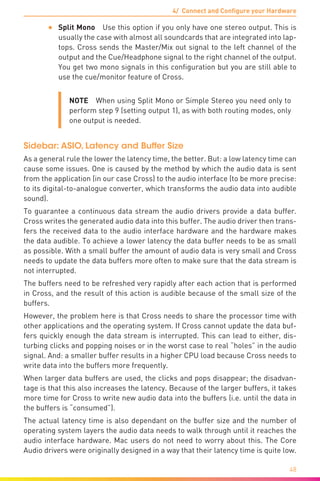 4/ Connect and Configure your Hardware
48
•	 Split Mono  Use this option if you only have one stereo output. This is
usually the case with almost all soundcards that are integrated into lap-
tops. Cross sends the Master/Mix out signal to the left channel of the
output and the Cue/Headphone signal to the right channel of the output.
You get two mono signals in this configuration but you are still able to
use the cue/monitor feature of Cross.
NOTE  When using Split Mono or Simple Stereo you need only to
perform step 9 (setting output 1), as with both routing modes, only
one output is needed.
Sidebar: ASIO, Latency and Buffer Size
As a general rule the lower the latency time, the better. But: a low latency time can
cause some issues. One is caused by the method by which the audio data is sent
from the application (in our case Cross) to the audio interface (to be more precise:
to its digital-to-analogue converter, which transforms the audio data into audible
sound).
To guarantee a continuous data stream the audio drivers provide a data buffer.
Cross writes the generated audio data into this buffer. The audio driver then trans-
fers the received data to the audio interface hardware and the hardware makes
the data audible. To achieve a lower latency the data buffer needs to be as small
as possible. With a small buffer the amount of audio data is very small and Cross
needs to update the data buffers more often to make sure that the data stream is
not interrupted.
The buffers need to be refreshed very rapidly after each action that is performed
in Cross, and the result of this action is audible because of the small size of the
buffers.
However, the problem here is that Cross needs to share the processor time with
other applications and the operating system. If Cross cannot update the data buf-
fers quickly enough the data stream is interrupted. This can lead to either, dis-
turbing clicks and popping noises or in the worst case to real “holes” in the audio
signal. And: a smaller buffer results in a higher CPU load because Cross needs to
write data into the buffers more frequently.
When larger data buffers are used, the clicks and pops disappear; the disadvan-
tage is that this also increases the latency. Because of the larger buffers, it takes
more time for Cross to write new audio data into the buffers (i.e. until the data in
the buffers is “consumed”).
The actual latency time is also dependant on the buffer size and the number of
operating system layers the audio data needs to walk through until it reaches the
audio interface hardware. Mac users do not need to worry about this. The Core
Audio drivers were originally designed in a way that their latency time is quite low.
 