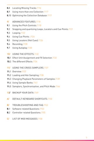 
5
8.8	Locating Missing Tracks /116
8.9	 Using more than one Collection /117
8.10	Optimizing the Collection Database /117
9/	 Advanced Features /118
9.1	 Using the Pitch Controls /118
9.2	 Snapping and quantizing Loops, Locators and Cue Points /121
9.3	Looping /122
9.4	 Using Cue Points /124
9.5	 Using Locators (Hot Cues) /126
9.6	Recording /128
9.7	 Using Autoplay /130
10/	 Using the Effects /132
10.1	 Effect Unit Assignment and FX Selection /132
10.2	 The different Effects /134
11/	 Using the CROSS Samplers /137
11.1 	Overview /137
11.2 	Loading and Hot-Sampling /138
11.3 	Changing Playback Parameters of Samples /139
11.4 	Using Sample Banks /141
11.5 	Samplers, Synchronisation, and Pitch Mode /144
12/ 	 Backup your Data /149
A/ 	 Default Keyboard Shortcuts /150
B/ 	 Troubleshooting and FAQ /153
B.1	 Software related Questions /153
B.2	 Controller related Questions /155
C/	 List of MIDI Messages /158
 