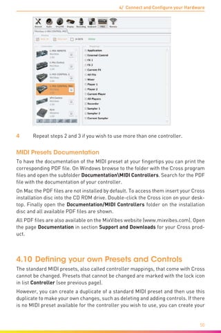 4/ Connect and Configure your Hardware
50
4	 Repeat steps 2 and 3 if you wish to use more than one controller.
MIDI Presets Documentation
To have the documentation of the MIDI preset at your fingertips you can print the
corresponding PDF file. On Windows browse to the folder with the Cross program
files and open the subfolder DocumentationMIDI Controllers. Search for the PDF
file with the documentation of your controller.
On Mac the PDF files are not installed by default. To access them insert your Cross
installation disc into the CD ROM drive. Double-click the Cross icon on your desk-
top. Finally open the Documentation/MIDI Controllers folder on the installation
disc and all available PDF files are shown.
All PDF files are also available on the MixVibes website (www.mixvibes.com). Open
the page Documentation in section Support and Downloads for your Cross prod-
uct.
4.10	Defining your own Presets and Controls
The standard MIDI presets, also called controller mappings, that come with Cross
cannot be changed. Presets that cannot be changed are marked with the lock icon
in list Controller (see previous page).
However, you can create a duplicate of a standard MIDI preset and then use this
duplicate to make your own changes, such as deleting and adding controls. If there
is no MIDI preset available for the controller you wish to use, you can create your
 