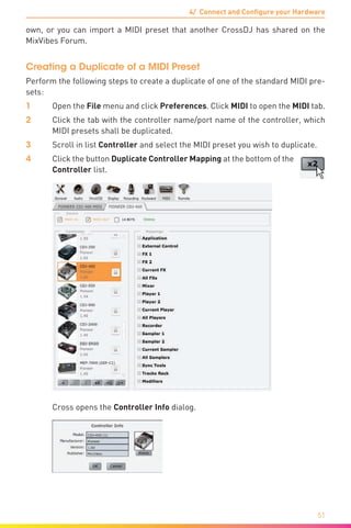 4/ Connect and Configure your Hardware
51
own, or you can import a MIDI preset that another CrossDJ has shared on the
MixVibes Forum.
Creating a Duplicate of a MIDI Preset
Perform the following steps to create a duplicate of one of the standard MIDI pre-
sets:
1	Open the File menu and click Preferences. Click MIDI to open the MIDI tab.
2	 Click the tab with the controller name/port name of the controller, which
MIDI presets shall be duplicated.
3	 Scroll in list Controller and select the MIDI preset you wish to duplicate.
4	 Click the button Duplicate Controller Mapping at the bottom of the
Controller list.
	 Cross opens the Controller Info dialog.
 