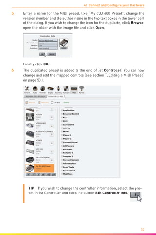 4/ Connect and Configure your Hardware
52
5	 Enter a name for the MIDI preset, like “My CDJ 400 Preset”, change the
version number and the author name in the two text boxes in the lower part
of the dialog. If you wish to change the icon for the duplicate, click Browse,
open the folder with the image file and click Open.
	 Finally click OK.
6	 The duplicated preset is added to the end of list Controller. You can now
change and edit the mapped controls (see section “„Editing a MIDI Preset“
on page 53 ).
TIP  If you wish to change the controller information, select the pre-
set in list Controller and click the button Edit Controller Info.
 