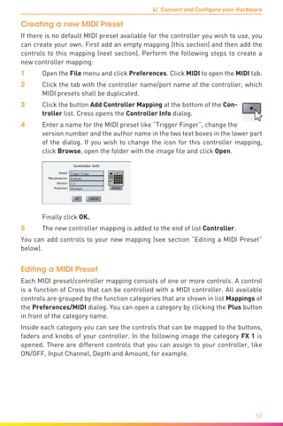 4/ Connect and Configure your Hardware
53
Creating a new MIDI Preset
If there is no default MIDI preset available for the controller you wish to use, you
can create your own. First add an empty mapping (this section) and then add the
controls to this mapping (next section). Perform the following steps to create a
new controller mapping:
1	Open the File menu and click Preferences. Click MIDI to open the MIDI tab.
2	 Click the tab with the controller name/port name of the controller, which
MIDI presets shall be duplicated.
3	 Click the button Add Controller Mapping at the bottom of the Con-
troller list. Cross opens the Controller Info dialog.
4	 Enter a name for the MIDI preset like “Trigger Finger”, change the
version number and the author name in the two text boxes in the lower part
of the dialog. If you wish to change the icon for this controller mapping,
click Browse, open the folder with the image file and click Open.
	 Finally click OK.
5	 The new controller mapping is added to the end of list Controller.
You can add controls to your new mapping (see section “Editing a MIDI Preset”
below).
Editing a MIDI Preset
Each MIDI preset/controller mapping consists of one or more controls. A control
is a function of Cross that can be controlled with a MIDI controller. All available
controls are grouped by the function categories that are shown in list Mappings of
the Preferences/MIDI dialog. You can open a category by clicking the Plus button
in front of the category name.
Inside each category you can see the controls that can be mapped to the buttons,
faders and knobs of your controller. In the following image the category FX 1 is
opened. There are different controls that you can assign to your controller, like
ON/OFF, Input Channel, Depth and Amount, for example.
 
