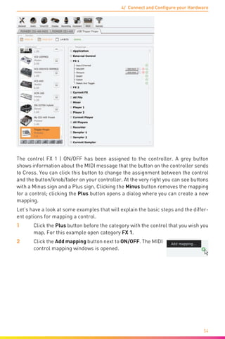 4/ Connect and Configure your Hardware
54
The control FX 1 | ON/OFF has been assigned to the controller. A grey button
shows information about the MIDI message that the button on the controller sends
to Cross. You can click this button to change the assignment between the control
and the button/knob/fader on your controller. At the very right you can see buttons
with a Minus sign and a Plus sign. Clicking the Minus button removes the mapping
for a control; clicking the Plus button opens a dialog where you can create a new
mapping.
Let’s have a look at some examples that will explain the basic steps and the differ-
ent options for mapping a control.
1	 Click the Plus button before the category with the control that you wish you
map. For this example open category FX 1.
2	 Click the Add mapping button next to ON/OFF. The MIDI
control mapping windows is opened.
 
