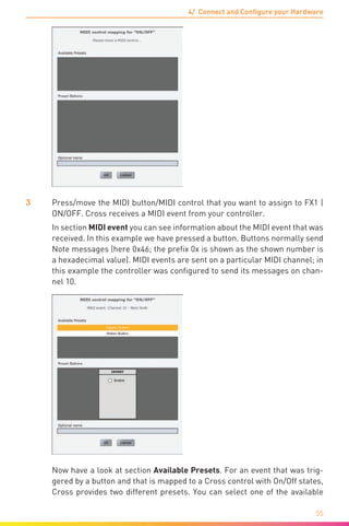 4/ Connect and Configure your Hardware
55
3	 Press/move the MIDI button/MIDI control that you want to assign to FX1 |
ON/OFF. Cross receives a MIDI event from your controller.
	 In section MIDI event you can see information about the MIDI event that was
received. In this example we have pressed a button. Buttons normally send
Note messages (here 0x46; the prefix 0x is shown as the shown number is
a hexadecimal value). MIDI events are sent on a particular MIDI channel; in
this example the controller was configured to send its messages on chan-
nel 10.
	 Now have a look at section Available Presets. For an event that was trig-
gered by a button and that is mapped to a Cross control with On/Off states,
Cross provides two different presets. You can select one of the available
 