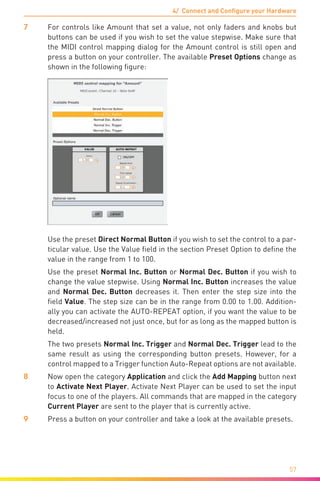 4/ Connect and Configure your Hardware
57
7	 For controls like Amount that set a value, not only faders and knobs but
buttons can be used if you wish to set the value stepwise. Make sure that
the MIDI control mapping dialog for the Amount control is still open and
press a button on your controller. The available Preset Options change as
shown in the following figure:
	 Use the preset Direct Normal Button if you wish to set the control to a par-
ticular value. Use the Value field in the section Preset Option to define the
value in the range from 1 to 100.
	 Use the preset Normal Inc. Button or Normal Dec. Button if you wish to
change the value stepwise. Using Normal Inc. Button increases the value
and Normal Dec. Button decreases it. Then enter the step size into the
field Value. The step size can be in the range from 0.00 to 1.00. Addition-
ally you can activate the AUTO-REPEAT option, if you want the value to be
decreased/increased not just once, but for as long as the mapped button is
held.
	 The two presets Normal Inc. Trigger and Normal Dec. Trigger lead to the
same result as using the corresponding button presets. However, for a
control mapped to a Trigger function Auto-Repeat options are not available.
8	 Now open the category Application and click the Add Mapping button next
to Activate Next Player. Activate Next Player can be used to set the input
focus to one of the players. All commands that are mapped in the category
Current Player are sent to the player that is currently active.
9	 Press a button on your controller and take a look at the available presets.
 