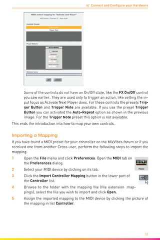 4/ Connect and Configure your Hardware
58
	 Some of the controls do not have an On/Off state, like the FX On/Off control
you saw earlier. They are used only to trigger an action, like setting the in-
put focus as Activate Next Player does. For these controls the presets Trig-
ger Button and Trigger Note are available. If you use the preset Trigger
Button you can activated the Auto-Repeat option as shown in the previous
image. For the Trigger Note preset this option is not available.
This ends the introduction into how to map your own controls.
Importing a Mapping
If you have found a MIDI preset for your controller on the MixVibes forum or if you
received one from another Cross user, perform the following steps to import the
mapping.
1	Open the File menu and click Preferences. Open the MIDI tab on
the Preferences dialog.
2	 Select your MIDI device by clicking on its tab.
3	 Click the Import Controller Mapping button in the lower part of
the Controller list.
4	 Browse to the folder with the mapping file (file extension .map-
pings), select the file you wish to import and click Open.
5	 Assign the imported mapping to the MIDI device by clicking the picture of
the mapping in list Controller.
 