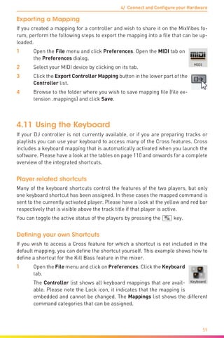 4/ Connect and Configure your Hardware
59
Exporting a Mapping
If you created a mapping for a controller and wish to share it on the MixVibes fo-
rum, perform the following steps to export the mapping into a file that can be up-
loaded.
1	Open the File menu and click Preferences. Open the MIDI tab on
the Preferences dialog.
2	 Select your MIDI device by clicking on its tab.
3	 Click the Export Controller Mapping button in the lower part of the
Controller list.
4	 Browse to the folder where you wish to save mapping file (file ex-
tension .mappings) and click Save.
4.11	Using the Keyboard
If your DJ controller is not currently available, or if you are preparing tracks or
playlists you can use your keyboard to access many of the Cross features. Cross
includes a keyboard mapping that is automatically activated when you launch the
software. Please have a look at the tables on page 110 and onwards for a complete
overview of the integrated shortcuts.
Player related shortcuts
Many of the keyboard shortcuts control the features of the two players, but only
one keyboard shortcut has been assigned. In these cases the mapped command is
sent to the currently activated player. Please have a look at the yellow and red bar
respectively that is visible above the track title if that player is active.
You can toggle the active status of the players by pressing the (ÿ) key.
Defining your own Shortcuts
If you wish to access a Cross feature for which a shortcut is not included in the
default mapping, you can define the shortcut yourself. This example shows how to
define a shortcut for the Kill Bass feature in the mixer.
1	Open the File menu and click on Preferences. Click the Keyboard
tab.
	 The Controller list shows all keyboard mappings that are avail-
able. Please note the Lock icon, it indicates that the mapping is
embedded and cannot be changed. The Mappings list shows the different
command categories that can be assigned.
 