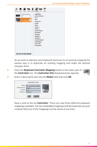 4/ Connect and Configure your Hardware
60
	 As we wish to add two new keyboard shortcuts to an existing mapping the
easiest way is to duplicate an existing mapping and make the desired
changes there.
2	 Click the Duplicate Controller Mapping button in the lower part of
the Controller list. The Controller Info dialog becomes opened.
3	 Enter a descriptive text into the Model field and click OK.
	 Have a look at the list Controller. There are now three different keyboard
mappings available: the two embedded mappings and the duplicate you just
created. Only one of the mappings can be active at one time.
 
