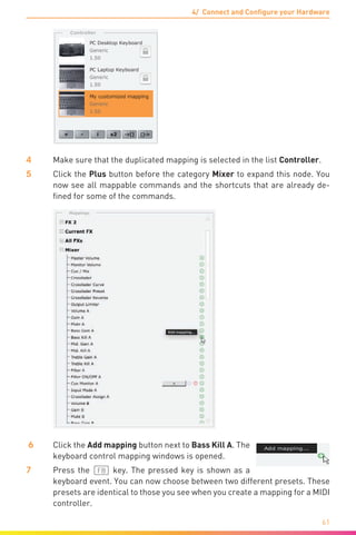 4/ Connect and Configure your Hardware
61
4	 Make sure that the duplicated mapping is selected in the list Controller.
5	 Click the Plus button before the category Mixer to expand this node. You
now see all mappable commands and the shortcuts that are already de-
fined for some of the commands.
6	 Click the Add mapping button next to Bass Kill A. The
keyboard control mapping windows is opened.
7	 Press the (F8) key. The pressed key is shown as a
keyboard event. You can now choose between two different presets. These
presets are identical to those you see when you create a mapping for a MIDI
controller.
 
