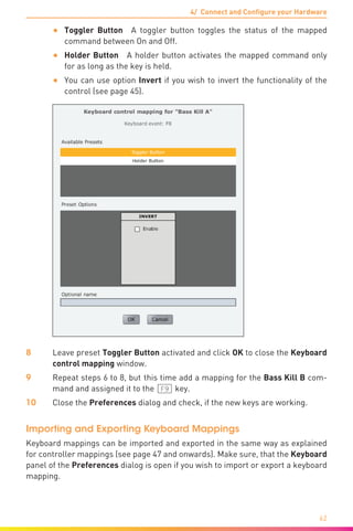 4/ Connect and Configure your Hardware
62
•	 Toggler Button  A toggler button toggles the status of the mapped
command between On and Off.
•	 Holder Button  A holder button activates the mapped command only
for as long as the key is held.
•	 You can use option Invert if you wish to invert the functionality of the
control (see page 45).
8	 Leave preset Toggler Button activated and click OK to close the Keyboard
control mapping window.
9	 Repeat steps 6 to 8, but this time add a mapping for the Bass Kill B com-
mand and assigned it to the [F9) key.
10	 Close the Preferences dialog and check, if the new keys are working.
Importing and Exporting Keyboard Mappings
Keyboard mappings can be imported and exported in the same way as explained
for controller mappings (see page 47 and onwards). Make sure, that the Keyboard
panel of the Preferences dialog is open if you wish to import or export a keyboard
mapping.
 