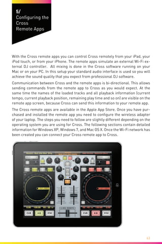 63
5/
Configuring the
Cross
Remote Apps
With the Cross remote apps you can control Cross remotely from your iPad, your
iPod touch, or from your iPhone. The remote apps simulate an external Wi-Fi ex-
ternal DJ controller. All mixing is done in the Cross software running on your
Mac or on your PC. In this setup your standard audio interface is used so you will
achieve the sound quality that you expect from professional DJ software.
Communication between Cross and the remote apps is bi-directional. This allows
sending commands from the remote app to Cross as you would expect. At the
same time the names of the loaded tracks and all playback information (current
tempo, current playback position, remaining play time and so on) are visible on the
remote app screen, because Cross can send this information to your remote app.
The Cross remote apps are available in the Apple App Store. Once you have pur-
chased and installed the remote app you need to configure the wireless adapter
of your laptop. The steps you need to follow are slightly different depending on the
operating system you are using for Cross. The following sections contain detailed
information for Windows XP, Windows 7, and Mac OS X. Once the Wi-Fi network has
been created you can connect your Cross remote app to Cross.
 