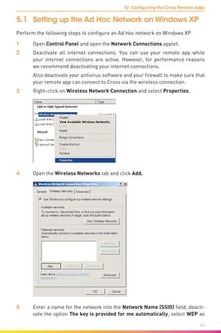 5/ Configuring the Cross Remote Apps
64
5.1	 Setting up the Ad Hoc Network on Windows XP
Perform the following steps to configure an Ad Hoc network on Windows XP
1	Open Control Panel and open the Network Connections applet.
2	 Deactivate all internet connections. You can use your remote app while
your internet connections are active. However, for performance reasons
we recommend deactivating your internet connections.
	 Also deactivate your antivirus software and your firewall to make sure that
your remote app can connect to Cross via the wireless connection.
3	 Right-click on Wireless Network Connection and select Properties.
4	Open the Wireless Networks tab and click Add.
5	 Enter a name for the network into the Network Name (SSID) field, deacti-
vate the option The key is provided for me automatically, select WEP as
 