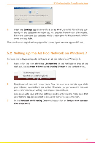 5/ Configuring the Cross Remote Apps
67
9	Open the Settings app on your iPad, go to Wi-Fi, turn Wi-Fi on if it is cur-
rently off and select the network you just created from the list of networks.
Enter the password you selected while creating the Ad Hoc network in Win-
dows and tap Join.
Now continue as explained on page 61 to connect your remote app and Cross.
5.2	 Setting up the Ad Hoc Network on Windows 7
Perform the following steps to configure an ad hoc network on Windows 7:
1	 Right-click the icon Wireless Connections in the notification area of the
task bar. Select Open Network and Sharing Center in the context menu.
2	 Deactivate all internet connections. You can use your remote app while
your internet connections are active. However, for performance reasons
we recommend deactivating your internet connections.
	 Also deactivate your antivirus software and your firewall to make sure that
your remote app can connect to Cross via the wireless connection.
3	 In the Network and Sharing Center window click on Setup a new connec-
tion or network.
 