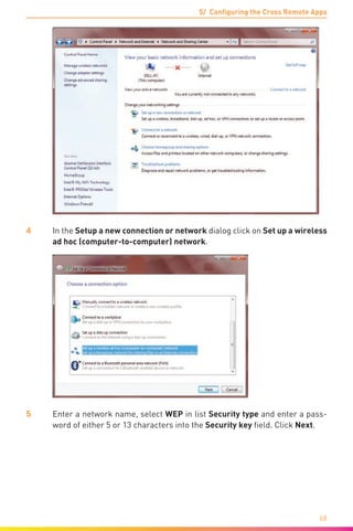 5/ Configuring the Cross Remote Apps
68
4	 In the Setup a new connection or network dialog click on Set up a wireless
ad hoc (computer-to-computer) network.
5	 Enter a network name, select WEP in list Security type and enter a pass-
word of either 5 or 13 characters into the Security key field. Click Next.
 