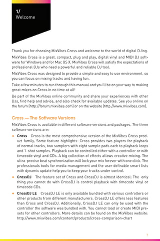7
1/	
Welcome
Welcome
Thank you for choosing MixVibes Cross and welcome to the world of digital DJing.
MixVibes Cross is a great, compact, plug and play, digital vinyl and MIDI DJ soft-
ware for Windows and for Mac OS X. MixVibes Cross will satisfy the expectations of
professional DJs who need a powerful and reliable DJ tool.
MixVibes Cross was designed to provide a simple and easy to use environment, so
you can focus on mixing tracks and having fun.
Take a few minutes to run through this manual and you’ll be on your way to making
great mixes on Cross in no time at all!
Be part of the MixVibes online community and share your experiences with other
DJs, find help and advice, and also check for available updates. See you online on
the forum (http://forum.mixvibes.com) or on the website (http://www.mixvibes.com).
Cross — The Software Versions
MixVibes Cross is available in different software versions and packages. The three
software versions are:
•	 Cross  Cross is the most comprehensive version of the MixVibes Cross prod-
uct family. Some feature highlights: Cross provides two players for playback
of normal tracks, two samplers with eight sample pads each to playback loops
and 1-shot samples. Playback can be controlled either with a controller or with
timecode vinyl and CDs. A big collection of effects allows creative mixing. The
ultra-precise beat synchronization will lock your mix forever with one click. The
professionals tools for media management and the user definable smart lists
with dynamic update help you to keep your tracks under control.
•	 CrossDJ  The feature set of Cross and CrossDJ is almost identical: The only
thing you cannot do with CrossDJ is control playback with timecode vinyl or
timecode CDs.
•	 CrossDJ LE  CrossDJ LE is only available bundled with various controllers or
other products from different manufacturers. CrossDJ LE offers less features
than Cross and CrossDJ. Additionally, CrossDJ LE can only be used with the
controller the software was bundled with. You cannot load or create MIDI pre-
sets for other controllers. More details can be found on the MixVibes website:
http://www.mixvibes.com/content/products/cross-comparison-chart
 
