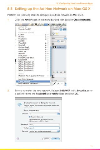 5/ Configuring the Cross Remote Apps
71
5.3	 Setting up the Ad Hoc Network on Mac OS X
Perform the following steps to configure an ad hoc network on Mac OS X.
1	 Click the AirPort icon in the menu bar and then click on Create Network.
2	 Enter a name for the new network. Select 40-bit WEP in list Security, enter
a password into the Password and Verify fields and click OK.
 
