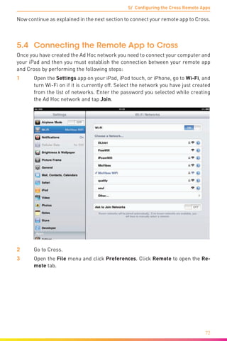 5/ Configuring the Cross Remote Apps
72
Now continue as explained in the next section to connect your remote app to Cross.
5.4	 Connecting the Remote App to Cross
Once you have created the Ad Hoc network you need to connect your computer and
your iPad and then you must establish the connection between your remote app
and Cross by performing the following steps:
1	Open the Settings app on your iPad, iPod touch, or iPhone, go to Wi-Fi, and
turn Wi­-Fi on if it is currently off. Select the network you have just created
from the list of networks. Enter the password you selected while creating
the Ad Hoc network and tap Join.
2	 Go to Cross.
3	Open the File menu and click Preferences. Click Remote to open the Re-
mote tab.
 