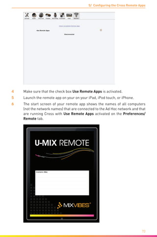 5/ Configuring the Cross Remote Apps
73
4	 Make sure that the check box Use Remote Apps is activated.
5	Launch the remote app on your on your iPad, iPod touch, or iPhone.
6	 The start screen of your remote app shows the names of all computers
(not the network names) that are connected to the Ad Hoc network and that
are running Cross with Use Remote Apps activated on the Preferences/
Remote tab.
 