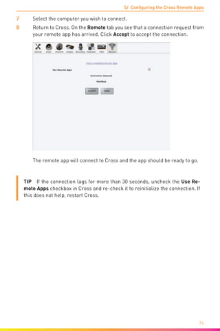 5/ Configuring the Cross Remote Apps
74
7	 Select the computer you wish to connect.
8	 Return to Cross. On the Remote tab you see that a connection request from
your remote app has arrived. Click Accept to accept the connection.
	 The remote app will connect to Cross and the app should be ready to go.
TIP  If the connection lags for more than 30 seconds, uncheck the Use Re-
mote Apps checkbox in Cross and re-check it to reinitialize the connection. If
this does not help, restart Cross.
 