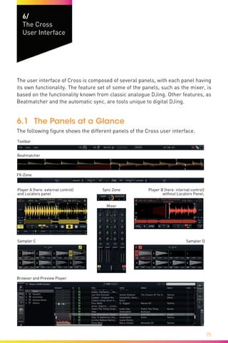 75
6/
The Cross
User Interface
The user interface of Cross is composed of several panels, with each panel having
its own functionality. The feature set of some of the panels, such as the mixer, is
based on the functionality known from classic analogue DJing. Other features, as
Beatmatcher and the automatic sync, are tools unique to digital DJing.
6.1	 The Panels at a Glance
The following figure shows the different panels of the Cross user interface.
Beatmatcher
Player A (here: external control)
and Locators panel
Player B (here: internal control)
without Locators Panel,
Sampler C
Browser and Preview Player
Sync Zone
Mixer
Toolbar
FX-Zone
Sampler D
 