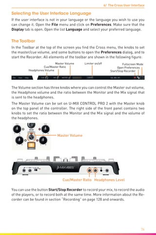 6/ The Cross User Interface
76
Selecting the User Interface Language
If the user interface is not in your language or the language you wish to use you
can change it. Open the File menu and click on Preferences. Make sure that the
Display tab is open. Open the list Language and select your preferred language.
The Toolbar
In the Toolbar at the top of the screen you find the Cross menu, the knobs to set
the master/cue volume, and some buttons to open the Preferences dialog, and to
start the Recorder. All elements of the toolbar are shown in the following figure:
Fullscreen Mode
Open Preferences
Start/Stop Recorder
Master Volume Limiter on/off
Cue/Master Ratio
Headphones Volume
The Volume section has three knobs where you can control the Master out volume,
the Headphone volume and the ratio between the Monitor and the Mix signal that
is sent to the headphones.
The Master Volume can be set on U-MIX CONTROL PRO 2 with the Master knob
on the top panel of the controller. The right side of the front panel contains two
knobs to set the ratio between the Monitor and the Mix signal and the volume of
the headphones.
Cue/Master Ratio Headphones Level
Master Volume
You can use the button Start/Stop Recorder to record your mix, to record the audio
of the players, or to record both at the same time. More information about the Re-
corder can be found in section “Recording” on page 128 and onwards.
 