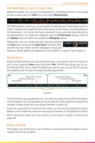 6/ The Cross User Interface
77
The Beatmatcher and the Sync Zone
Below the toolbar you can see the Beatmatcher. If the Beatmatcher is not visible
on your screen, open the View menu and select Beatmatcher.
The Beatmatcher serves as a visual guide for getting your tracks beat synchro-
nised. It displays the peak/transient information of the tracks currently playing in
the two players. For tracks that have a beatgrid, Cross can also show the grid on
the Beatmatcher. To enable the beatgrid, open the Preferences dialog, switch to
the Display tab and enable the activate the Beatgrids option.
Additionally, you can enable the Sync Zone by opening
the View menu and selecting Sync Zone. The Sync Zone
contains the Sync Meter and the settings for Snap and
Quantize. These options are explained in more detail in chapter 7 and chapter 9.
The FX Zone
Below the Beatmatcher you can see the FX Zone. If you do not see the FX Zone on
your screen, open the View menu and select FXs. The FX Zone allows you to con-
trol the two FX of Cross: select the effect you wish to use, activate the FX and use
the knob(s) in the FX zone to change the effect parameter.
Assign FX to Channel Assign FX to Channel
Set Effect Parameter Set Effect Parameter
Select Effect Select Effect
FX On/Off
FX 1 FX 2
The FX Zone has two assignment lists: use them to assign the two FX to the players
or the samplers. It is also possible to use two effects on the audio of one player/one
sampler. Simply select the same player/sampler in both lists.
If you are using Cross in internal mixer mode, you can use the assignment option
Master: in this mode the audio from all players/samplers is changed by the effect.
More information about the Cross effects can be found in chapter 10 starting on
page 132.
Player A and B
The largest area of the Cross user interface is occupied by the two players and, if
enabled, by the two samplers.
 