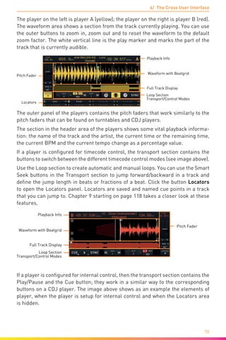 6/ The Cross User Interface
78
The player on the left is player A (yellow); the player on the right is player B (red).
The waveform area shows a section from the track currently playing. You can use
the outer buttons to zoom in, zoom out and to reset the waveform to the default
zoom factor. The white vertical line is the play marker and marks the part of the
track that is currently audible.
Pitch Fader
Loop Section
Transport/Control Modes
Playback Info
Waveform with Beatgrid
Full Track Display
Locators
The outer panel of the players contains the pitch faders that work similarly to the
pitch faders that can be found on turntables and CDJ players.
The section in the header area of the players shows some vital playback informa-
tion: the name of the track and the artist, the current time or the remaining time,
the current BPM and the current tempo change as a percentage value.
If a player is configured for timecode control, the transport section contains the
buttons to switch between the different timecode control modes (see image above).
Use the Loop section to create automatic and manual loops. You can use the Smart
Seek buttons in the Transport section to jump forward/backward in a track and
define the jump length in beats or fractions of a beat. Click the button Locators
to open the Locators panel. Locators are saved and named cue points in a track
that you can jump to. Chapter 9 starting on page 118 takes a closer look at these
features.
Pitch Fader
Loop Section
Transport/Control Modes
Playback Info
Waveform with Beatgrid
Full Track Display
If a player is configured for internal control, then the transport section contains the
Play/Pause and the Cue button; they work in a similar way to the corresponding
buttons on a CDJ player. The image above shows as an example the elements of
player, when the player is setup for internal control and when the Locators area
is hidden.
 
