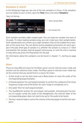 6/ The Cross User Interface
79
Samplers C and D
In the following image you see one of the two samplers in Cross. If the samplers
are not visible on your screen, open the View menu and select Samplers.
Select Sample Bank
Open Link Settings
One Sample Pad
Each sampler provides eight sample pads. You can load one sample into each of
the pads. To make loading samples easy, you can create your own sample banks.
Each sample bank can contain up to eight samples; they can be loaded into a sam-
pler at the same time. You can define various playback parameters for each sam-
ple in the pad: what type of sample it is, whether the sample is a loop or a 1-Shot
and whether the sample shall be played continuously, or until the end is reached
or only while you press the Play button for the pad.
All information about the samplers can be found in chapter 11, starting on page
137.
Mixer
There are two different views for the Mixer panel: one for internal mixer mode and
another one for external mixer mode. The Mixer panel in internal mixer mode has
all the controls that you would find on a classic DJ mixer:
•	 A Gain knob to set the Gain level and a Mute button to mute the audio of the
corresponding player/sampler.
•	 A 3 band equalizer for each player/sampler to control the cut/boost of the three
frequency ranges and a Kill button for each range to completely cut it.
•	 A bi-polar filter for each player/sampler.
•	 The Cue/Monitor buttons for each player and sampler. Activating the Cue but-
ton of a player sends the audio to the Headphones; the channel fader of the
corresponding player does not need to be up for the audio to be heard.
•	 The four channel faders control the volume of the two players and the two sam-
plers.
 