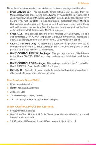 1/ Welcome
8
These three software versions are available in different packages and bundles:
•	 Cross Software Only You can buy the Cross software only package from the
MixVibesDownloadshop.Buyingthesoftwareonlymightbettersuityourneedsif
you already own an older MixVibes DVS system including timecode control vinyl/
CD and if you wish to update to Cross. Your control media from earlier MixVibes
DVS systems can be used with Cross as well. If you wish to start using Cross
without timecode, you can download the Cross software now and buy the time-
code control vinyl/CD later at your MixVibes reseller.
•	 Cross PACK  This package consists of the MixVibes Cross software, the USB
audio interface U46MK2 with 4 inputs (2x stereo, Line/Phono switchable) and 6
outputs (3x stereo), control vinyl and control CDs as well as the cables.
•	 CrossDJ Software Only  CrossDJ is the software only package. CrossDJ is
compatible with every DJ MIDI controller and it includes many built-in MIDI
presets for a broad range of DJ controllers.
•	 U-MIX CONTROL PRO 2 DJ Package  This package consists of the DJ con-
troller U-MIX CONTROL PRO 2 with integrated soundcard and the CrossDJ soft-
ware.
•	 U-MIX CONTROL 2 DJ Package  This package consists of the DJ controller
U-MIX CONTROL 2 and the CrossDJ LE software.
•	 CrossDJ LE  CrossDJ LE is only available bundled with various controllers or
other products from different manufacturers
Box Contents Cross PACK
•	 Cross installation disc
•	 U46MK2 USB audio interface
•	 2x control CDs
•	 2 x control vinyl (33 rpm, 12 inch)
•	 1 x USB cable; 2 x RCA cable; 1 x RCA Y-adaptor
U-MIX CONTROL PRO 2 Box Contents
•	 CrossDJ installation disc
•	 U-MIX CONTROL PRO 2 – USB DJ MIDI controller with four channel (2 x stereo)
internal audio interface
•	 1 USB cable; 1 RCA cable; 1 male RCA to male mini jack (3.5 mm)
 