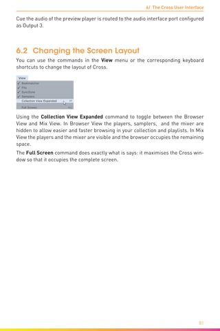 6/ The Cross User Interface
81
Cue the audio of the preview player is routed to the audio interface port configured
as Output 3.
6.2	 Changing the Screen Layout
You can use the commands in the View menu or the corresponding keyboard
shortcuts to change the layout of Cross.
Using the Collection View Expanded command to toggle between the Browser
View and Mix View. In Browser View the players, samplers, and the mixer are
hidden to allow easier and faster browsing in your collection and playlists. In Mix
View the players and the mixer are visible and the browser occupies the remaining
space.
The Full Screen command does exactly what is says: it maximises the Cross win-
dow so that it occupies the complete screen.
 