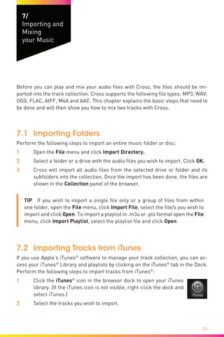 82
7/
Importing and
Mixing
your Music
Before you can play and mix your audio files with Cross, the files should be im-
ported into the track collection. Cross supports the following file types: MP3, WAV,
OGG, FLAC, AIFF, M4A and AAC. This chapter explains the basic steps that need to
be done and will then show you how to mix two tracks with Cross.
7.1	 Importing Folders
Perform the following steps to import an entire music folder or disc:
1	Open the File menu and click Import Directory.
2	 Select a folder or a drive with the audio files you wish to import. Click OK.
3	Cross will import all audio files from the selected drive or folder and its
subfolders into the collection. Once the import has been done, the files are
shown in the Collection panel of the browser.
TIP  If you wish to import a single file only or a group of files from within
one folder, open the File menu, click Import File, select the file/s you wish to
import and click Open. To import a playlist in .m3u or .pls format open the File
menu, click Import Playlist, select the playlist file and click Open.
7.2	 Importing Tracks from iTunes
If you use Apple’s iTunes®
software to manage your track collection, you can ac-
cess your iTunes®
Library and playlists by clicking on the iTunes®
tab in the Dock.
Perform the following steps to import tracks from iTunes®
:
1	 Click the iTunes®
icon in the browser dock to open your iTunes
library. (If the iTunes icon is not visible, right-click the dock and
select iTunes.)
2	 Select the tracks you wish to import.
 