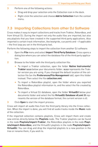 7/ Importing and Mixing your Music
83
3	 Perform one of the following actions:
•	 Drag and drop your selection onto the Collection icon in the dock.
•	 Right-click the selection and choose Add to Collection from the context
menu.
7.3	 Importing Collections from other DJ Software
Cross makes it easy to import collections and tracks from Traktor, Rekordbox, and
from Virtual DJ. During the import not only the audio files are imported, but also
any playlists that you have created in the supported third party applications. Also
imported is certain track information, like beatgrids, cue points and – if applicable
– the first loop you set in the third party tool.
Perform the following steps to import the collection from another DJ software:
1	Open the File menu and select Import Third Party Database. Cross opens a
dialog box where you can select the database file of the third party applica-
tion.
2	 Browse to the folder with the third party collection file:
•	 To import a Traktor collection, open the folder Native Instruments/
Trak­tor x.x.x below your documents folder. x.x.x represents the Trak-
tor version you are using. If you changed the default location of the col-
lection file (on the Preferences/File Management tab), open this folder
instead. Then select the file collection.nml.
•	 To import a Rekordbox playlist, open the folder where you exported
the Rekordbox playlist information to, and the select the file created by
Rekordbox.
•	 To import a Virtual DJ database, open the folder VirtualDJ below your
documents folder and select the file VirtualDJ Database vX.xml (X rep-
resents the version of the database format; the current version is 6).
3	Click Open to start the import process.
Cross will import all audio files from the third party library into the Cross collec-
tion. When the import is done, you will find all audio tracks inside the Music node
of the collection.
If the imported collection contains playlists, Cross will import them and create
new entries directly below the Playlists node. The Traktor playlists can be found
in the node Playlists/import-Traktor, the Rekordbox playlists in the node Playl-
ists/import-Rekordbox, and the VirtualDJ playlists in the node Playlists/import-
VirtualDJ. You can drag and drop the imported playlists to a new position in the
tree or rename them, if you wish to.
 