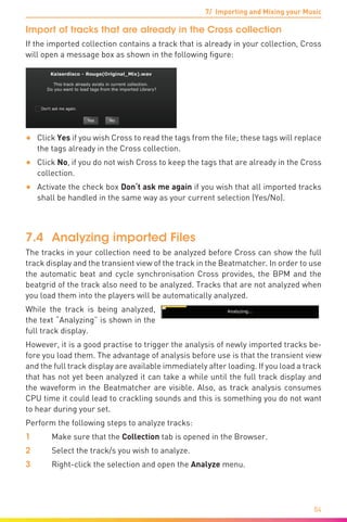 7/ Importing and Mixing your Music
84
Import of tracks that are already in the Cross collection
If the imported collection contains a track that is already in your collection, Cross
will open a message box as shown in the following figure:
•	 Click Yes if you wish Cross to read the tags from the file; these tags will replace
the tags already in the Cross collection.
•	 Click No, if you do not wish Cross to keep the tags that are already in the Cross
collection.
•	 Activate the check box Don‘t ask me again if you wish that all imported tracks
shall be handled in the same way as your current selection (Yes/No).
7.4	 Analyzing imported Files
The tracks in your collection need to be analyzed before Cross can show the full
track display and the transient view of the track in the Beatmatcher. In order to use
the automatic beat and cycle synchronisation Cross provides, the BPM and the
beatgrid of the track also need to be analyzed. Tracks that are not analyzed when
you load them into the players will be automatically analyzed.
While the track is being analyzed,
the text “Analyzing” is shown in the
full track display.
However, it is a good practise to trigger the analysis of newly imported tracks be-
fore you load them. The advantage of analysis before use is that the transient view
and the full track display are available immediately after loading. If you load a track
that has not yet been analyzed it can take a while until the full track display and
the waveform in the Beatmatcher are visible. Also, as track analysis consumes
CPU time it could lead to crackling sounds and this is something you do not want
to hear during your set.
Perform the following steps to analyze tracks:
1	 Make sure that the Collection tab is opened in the Browser.
2	 Select the track/s you wish to analyze.
3	 Right-click the selection and open the Analyze menu.
 