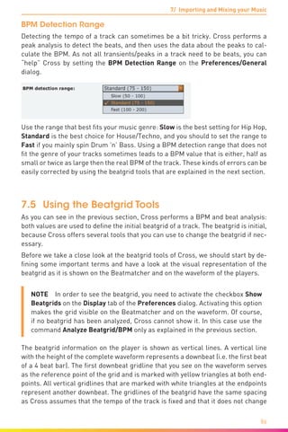 7/ Importing and Mixing your Music
86
BPM Detection Range
Detecting the tempo of a track can sometimes be a bit tricky. Cross performs a
peak analysis to detect the beats, and then uses the data about the peaks to cal-
culate the BPM. As not all transients/peaks in a track need to be beats, you can
“help” Cross by setting the BPM Detection Range on the Preferences/General
dialog.
Use the range that best fits your music genre: Slow is the best setting for Hip Hop,
Standard is the best choice for House/Techno, and you should to set the range to
Fast if you mainly spin Drum ’n’ Bass. Using a BPM detection range that does not
fit the genre of your tracks sometimes leads to a BPM value that is either, half as
small or twice as large then the real BPM of the track. These kinds of errors can be
easily corrected by using the beatgrid tools that are explained in the next section.
7.5	 Using the Beatgrid Tools
As you can see in the previous section, Cross performs a BPM and beat analysis:
both values are used to define the initial beatgrid of a track. The beatgrid is initial,
because Cross offers several tools that you can use to change the beatgrid if nec-
essary.
Before we take a close look at the beatgrid tools of Cross, we should start by de-
fining some important terms and have a look at the visual representation of the
beatgrid as it is shown on the Beatmatcher and on the waveform of the players.
NOTE  In order to see the beatgrid, you need to activate the checkbox Show
Beatgrids on the Display tab of the Preferences dialog. Activating this option
makes the grid visible on the Beatmatcher and on the waveform. Of course,
if no beatgrid has been analyzed, Cross cannot show it. In this case use the
command Analyze Beatgrid/BPM only as explained in the previous section.
The beatgrid information on the player is shown as vertical lines. A vertical line
with the height of the complete waveform represents a downbeat (i.e. the first beat
of a 4 beat bar). The first downbeat gridline that you see on the waveform serves
as the reference point of the grid and is marked with yellow triangles at both end-
points. All vertical gridlines that are marked with white triangles at the endpoints
represent another downbeat. The gridlines of the beatgrid have the same spacing
as Cross assumes that the tempo of the track is fixed and that it does not change
 