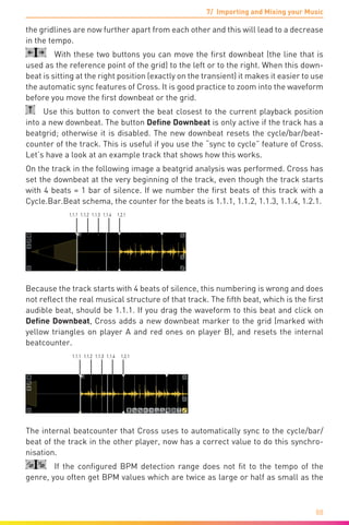 7/ Importing and Mixing your Music
88
the gridlines are now further apart from each other and this will lead to a decrease
in the tempo.
  With these two buttons you can move the first downbeat (the line that is
used as the reference point of the grid) to the left or to the right. When this down-
beat is sitting at the right position (exactly on the transient) it makes it easier to use
the automatic sync features of Cross. It is good practice to zoom into the waveform
before you move the first downbeat or the grid.
  Use this button to convert the beat closest to the current playback position
into a new downbeat. The button Define Downbeat is only active if the track has a
beatgrid; otherwise it is disabled. The new downbeat resets the cycle/bar/beat-
counter of the track. This is useful if you use the “sync to cycle” feature of Cross.
Let’s have a look at an example track that shows how this works.
On the track in the following image a beatgrid analysis was performed. Cross has
set the downbeat at the very beginning of the track, even though the track starts
with 4 beats = 1 bar of silence. If we number the first beats of this track with a
Cycle.Bar.Beat schema, the counter for the beats is 1.1.1, 1.1.2, 1.1.3, 1.1.4, 1.2.1.
1.1.1 1.1.2 1.1.3 1.1.4 1.2.1
Because the track starts with 4 beats of silence, this numbering is wrong and does
not reflect the real musical structure of that track. The fifth beat, which is the first
audible beat, should be 1.1.1. If you drag the waveform to this beat and click on
Define Downbeat, Cross adds a new downbeat marker to the grid (marked with
yellow triangles on player A and red ones on player B), and resets the internal
beatcounter.
1.1.1 1.1.2 1.1.3 1.1.4 1.2.1
The internal beatcounter that Cross uses to automatically sync to the cycle/bar/
beat of the track in the other player, now has a correct value to do this synchro-
nisation.
  If the configured BPM detection range does not fit to the tempo of the
genre, you often get BPM values which are twice as large or half as small as the
 