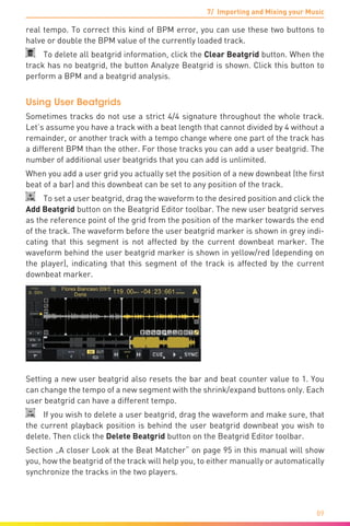 7/ Importing and Mixing your Music
89
real tempo. To correct this kind of BPM error, you can use these two buttons to
halve or double the BPM value of the currently loaded track.
  To delete all beatgrid information, click the Clear Beatgrid button. When the
track has no beatgrid, the button Analyze Beatgrid is shown. Click this button to
perform a BPM and a beatgrid analysis.
Using User Beatgrids
Sometimes tracks do not use a strict 4/4 signature throughout the whole track.
Let’s assume you have a track with a beat length that cannot divided by 4 without a
remainder, or another track with a tempo change where one part of the track has
a different BPM than the other. For those tracks you can add a user beatgrid. The
number of additional user beatgrids that you can add is unlimited.
When you add a user grid you actually set the position of a new downbeat (the first
beat of a bar) and this downbeat can be set to any position of the track.
  To set a user beatgrid, drag the waveform to the desired position and click the
Add Beatgrid button on the Beatgrid Editor toolbar. The new user beatgrid serves
as the reference point of the grid from the position of the marker towards the end
of the track. The waveform before the user beatgrid marker is shown in grey indi-
cating that this segment is not affected by the current downbeat marker. The
waveform behind the user beatgrid marker is shown in yellow/red (depending on
the player), indicating that this segment of the track is affected by the current
downbeat marker.
Setting a new user beatgrid also resets the bar and beat counter value to 1. You
can change the tempo of a new segment with the shrink/expand buttons only. Each
user beatgrid can have a different tempo.
  If you wish to delete a user beatgrid, drag the waveform and make sure, that
the current playback position is behind the user beatgrid downbeat you wish to
delete. Then click the Delete Beatgrid button on the Beatgrid Editor toolbar.
Section „A closer Look at the Beat Matcher“ on page 95 in this manual will show
you, how the beatgrid of the track will help you, to either manually or automatically
synchronize the tracks in the two players.
 