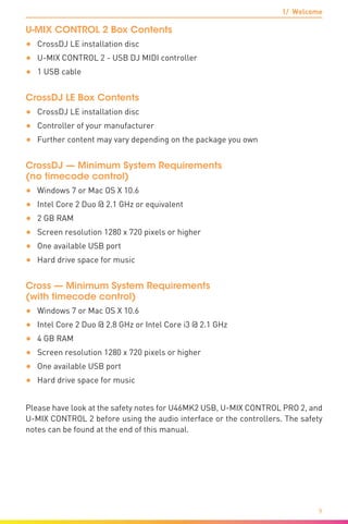 1/ Welcome
9
U-MIX CONTROL 2 Box Contents
•	 CrossDJ LE installation disc
•	 U-MIX CONTROL 2 - USB DJ MIDI controller
•	 1 USB cable
CrossDJ LE Box Contents
•	 CrossDJ LE installation disc
•	 Controller of your manufacturer
•	 Further content may vary depending on the package you own
CrossDJ — Minimum System Requirements
(no timecode control)
•	 Windows 7 or Mac OS X 10.6
•	 Intel Core 2 Duo @ 2.1 GHz or equivalent
•	 2 GB RAM
•	 Screen resolution 1280 x 720 pixels or higher
•	 One available USB port
•	 Hard drive space for music
Cross — Minimum System Requirements
(with timecode control)
•	 Windows 7 or Mac OS X 10.6
•	 Intel Core 2 Duo @ 2.8 GHz or Intel Core i3 @ 2.1 GHz
•	 4 GB RAM
•	 Screen resolution 1280 x 720 pixels or higher
•	 One available USB port
•	 Hard drive space for music
Please have look at the safety notes for U46MK2 USB, U-MIX CONTROL PRO 2, and
U-MIX CONTROL 2 before using the audio interface or the controllers. The safety
notes can be found at the end of this manual.
 