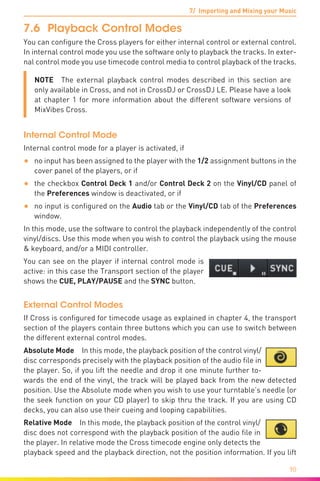 7/ Importing and Mixing your Music
90
7.6	 Playback Control Modes
You can configure the Cross players for either internal control or external control.
In internal control mode you use the software only to playback the tracks. In exter-
nal control mode you use timecode control media to control playback of the tracks.
NOTE  The external playback control modes described in this section are
only available in Cross, and not in CrossDJ or CrossDJ LE. Please have a look
at chapter 1 for more information about the different software versions of
MixVibes Cross.
Internal Control Mode
Internal control mode for a player is activated, if
•	 no input has been assigned to the player with the 1/2 assignment buttons in the
cover panel of the players, or if
•	 the checkbox Control Deck 1 and/or Control Deck 2 on the Vinyl/CD panel of
the Preferences window is deactivated, or if
•	 no input is configured on the Audio tab or the Vinyl/CD tab of the Preferences
window.
In this mode, use the software to control the playback independently of the control
vinyl/discs. Use this mode when you wish to control the playback using the mouse
& keyboard, and/or a MIDI controller.
You can see on the player if internal control mode is
active: in this case the Transport section of the player
shows the CUE, PLAY/PAUSE and the SYNC button.
External Control Modes
If Cross is configured for timecode usage as explained in chapter 4, the transport
section of the players contain three buttons which you can use to switch between
the different external control modes.
Absolute Mode In this mode, the playback position of the control vinyl/
disc corresponds precisely with the playback position of the audio file in
the player. So, if you lift the needle and drop it one minute further to-
wards the end of the vinyl, the track will be played back from the new detected
position. Use the Absolute mode when you wish to use your turntable’s needle (or
the seek function on your CD player) to skip thru the track. If you are using CD
decks, you can also use their cueing and looping capabilities.
Relative Mode  In this mode, the playback position of the control vinyl/
disc does not correspond with the playback position of the audio file in
the player. In relative mode the Cross timecode engine only detects the
playback speed and the playback direction, not the position information. If you lift
 