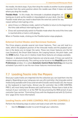 7/ Importing and Mixing your Music
91
the needle, the deck stops. If you then drop the needle at another location playback
resumes from the same position where the needle was lifted. It does not matter
where you drop the needle.
Flexible Mode  In this mode, the timecode is disabled altogether, al-
lowing you to pick up the needle or stop playback on your deck. Use the
Flexible mode when you need to deactivate the external control for any
reason without interrupting a mix:
•	 when Cross is in Relative mode, switch to Flexible to return to the beginning of
the time code without interrupting your mix.
•	 Cross will automatically switch to Flexible mode when the end of the time code
is reached while a track is still playing.
When in Flexible mode, clicking on the Flexible button stops playback.
External Control Modes and Non-Linear Features
The Cross players provide several non-linear features. Their use will lead to a
state, where the playback position of the timecode media and the playback posi-
tion in the decks are no longer the same. These non-linear features are the hot
cues (locators), the Smart Seek feature, the Looping feature, the pitch fader, and
the SYNC button. If you are in relative mode these features are always available.
However, in absolute mode these features can only be used, if Cross can switch to
relative mode automatically. This setting can be found on the Vinyl/CD panel of the
Preferences window. It is called Automatic Control Mode Switching and must be
activated if you wish to use the non-linear features mentioned above.
7.7	 Loading Tracks into the Players
Once your audio tracks are imported into the collection you can load them into the
players. Depending on your setup you can use a DJ controller, the timecode control
media (only available with Cross and not with CrossDJ and CrossDJ LE), the mouse
or the keyboard to load tracks. Almost any DJ controller like U-MIX CONTROL
PRO 2, will most likely have Browse and Load functions. Please have a look at the
manual of your controller or at the PDF file documenting the MIDI preset of your
controller (see section “Controlling Cross with the Keyboard and with DJ Control-
lers” page 23 for more information).
Loading Tracks with U-MIX CONTROL PRO 2/U-MIX CONTROL 2
Perform the following steps to select and load a track with the controller:
1	 Use the Browse encoder to scroll through your collection.
 