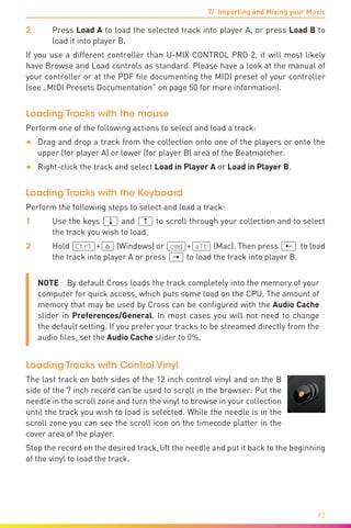 7/ Importing and Mixing your Music
92
2	Press Load A to load the selected track into player A, or press Load B to
load it into player B.
If you use a different controller than U-MIX CONTROL PRO 2, it will most likely
have Browse and Load controls as standard. Please have a look at the manual of
your controller or at the PDF file documenting the MIDI preset of your controller
(see „MIDI Presets Documentation“ on page 50 for more information).
Loading Tracks with the mouse
Perform one of the following actions to select and load a track:
•	 Drag and drop a track from the collection onto one of the players or onto the
upper (for player A) or lower (for player B) area of the Beatmatcher.
•	 Right-click the track and select Load in Player A or Load in Player B.
Loading Tracks with the Keyboard
Perform the following steps to select and load a track:
1	 Use the keys (¼) and (½) to scroll through your collection and to select
the track you wish to load.
2	Hold (Ctrl)+(ª) (Windows) or (cmd)+(alt) (Mac). Then press (æ) to load
the track into player A or press (Æ) to load the track into player B.
NOTE  By default Cross loads the track completely into the memory of your
computer for quick access, which puts some load on the CPU. The amount of
memory that may be used by Cross can be configured with the Audio Cache
slider in Preferences/General. In most cases you will not need to change
the default setting. If you prefer your tracks to be streamed directly from the
audio files, set the Audio Cache slider to 0%.
Loading Tracks with Control Vinyl
The last track on both sides of the 12 inch control vinyl and on the B
side of the 7 inch record can be used to scroll in the browser: Put the
needle in the scroll zone and turn the vinyl to browse in your collection
until the track you wish to load is selected. While the needle is in the
scroll zone you can see the scroll icon on the timecode platter in the
cover area of the player.
Stop the record on the desired track, lift the needle and put it back to the beginning
of the vinyl to load the track.
 