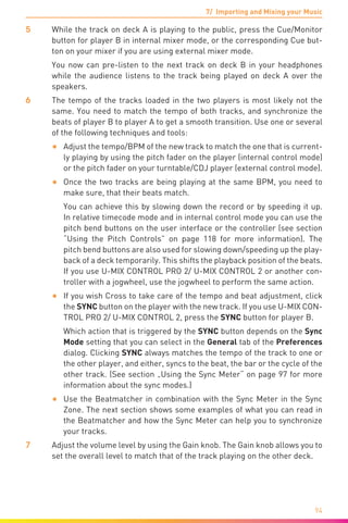 7/ Importing and Mixing your Music
94
5	 While the track on deck A is playing to the public, press the Cue/Monitor
button for player B in internal mixer mode, or the corresponding Cue but-
ton on your mixer if you are using external mixer mode.
	 You now can pre-listen to the next track on deck B in your headphones
while the audience listens to the track being played on deck A over the
speakers.
6	 The tempo of the tracks loaded in the two players is most likely not the
same. You need to match the tempo of both tracks, and synchronize the
beats of player B to player A to get a smooth transition. Use one or several
of the following techniques and tools:
•	 Adjust the tempo/BPM of the new track to match the one that is current-
ly playing by using the pitch fader on the player (internal control mode)
or the pitch fader on your turntable/CDJ player (external control mode).
•	 Once the two tracks are being playing at the same BPM, you need to
make sure, that their beats match.
You can achieve this by slowing down the record or by speeding it up.
In relative timecode mode and in internal control mode you can use the
pitch bend buttons on the user interface or the controller (see section
“Using the Pitch Controls” on page 118 for more information). The
pitch bend buttons are also used for slowing down/speeding up the play-
back of a deck temporarily. This shifts the playback position of the beats.
If you use U-MIX CONTROL PRO 2/ U-MIX CONTROL 2 or another con-
troller with a jogwheel, use the jogwheel to perform the same action.
•	 If you wish Cross to take care of the tempo and beat adjustment, click
the SYNC button on the player with the new track. If you use U-MIX CON-
TROL PRO 2/ U-MIX CONTROL 2, press the SYNC button for player B.
Which action that is triggered by the SYNC button depends on the Sync
Mode setting that you can select in the General tab of the Preferences
dialog. Clicking SYNC always matches the tempo of the track to one or
the other player, and either, syncs to the beat, the bar or the cycle of the
other track. (See section „Using the Sync Meter“ on page 97 for more
information about the sync modes.)
•	 Use the Beatmatcher in combination with the Sync Meter in the Sync
Zone. The next section shows some examples of what you can read in
the Beatmatcher and how the Sync Meter can help you to synchronize
your tracks.
7	 Adjust the volume level by using the Gain knob. The Gain knob allows you to
set the overall level to match that of the track playing on the other deck.
 
